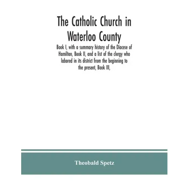 The Catholic Church in Waterloo County: Book I, with a summary history of the Diocese of Hamilton, Book II, and a list of the clergy who labored in it
