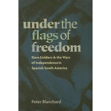 Under the Flags of Freedom: Slave Soldiers and the Wars of Independence in Spanish South America