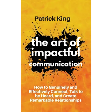 The Art of Impactful Communication: How to Genuinely and Effectively Connect, Talk to be Heard, and Create Remarkable Relationships
