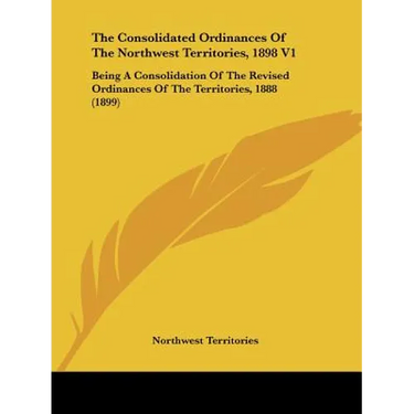 The Consolidated Ordinances Of The Northwest Territories, 1898 V1: Being A Consolidation Of The Revised Ordinances Of The Territories, 1888 (1899)