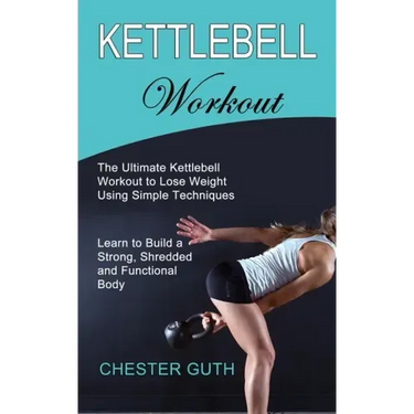 Kettlebell Workout: Learn to Build a Strong, Shredded and Functional Body (The Ultimate Kettlebell Workout to Lose Weight Using Simple Techniques)