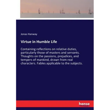 Virtue in Humble Life: Containing reflections on relative duties, particularly those of masters and servants. Thoughts on the passions, prejudices, an