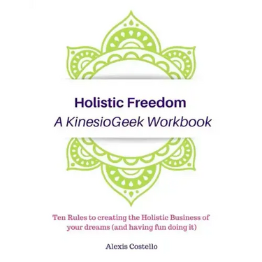 Holistic Freedom A KinesioGeek Workbook - Ten Rules to creating the Holistic Business of your dreams (and having fun doing it!)