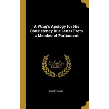 A Whig's Apology for His Consistency In a Letter From a Member of Parliament