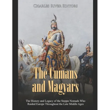The Cumans and Magyars: The History and Legacy of the Steppe Nomads Who Raided Europe Throughout the Late Middle Ages