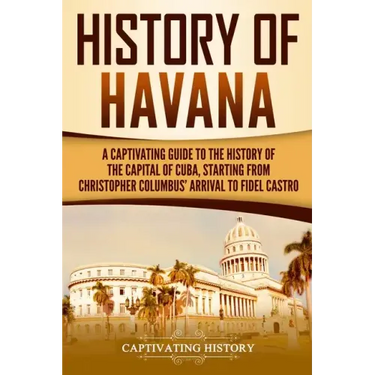 History of Havana: A Captivating Guide to the History of the Capital of Cuba, Starting from Christopher Columbus' Arrival to Fidel Castro