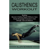Calisthenics Workout: Building Muscle & Getting Ripped Without a Gym (Simple Bodyweight Exercises to Gain Strength, Size and Balance)