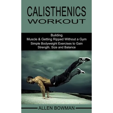 Calisthenics Workout: Building Muscle & Getting Ripped Without a Gym (Simple Bodyweight Exercises to Gain Strength, Size and Balance)