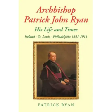 Archbishop Patrick John Ryan His Life and Times: Ireland - St. Louis - Philadelphia 1831-1911