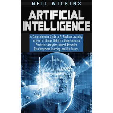 Artificial Intelligence: A Comprehensive Guide to AI, Machine Learning, Internet of Things, Robotics, Deep Learning, Predictive Analytics, Neur