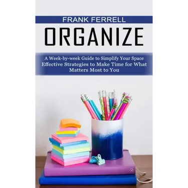 Organize: A Week-by-week Guide to Simplify Your Space (Effective Strategies to Make Time for What Matters Most to You)