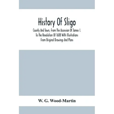 History Of Sligo; County And Town, From The Accession Of James I. To The Revolution Of 1688 With Illustrations From Original Drawings And Plans