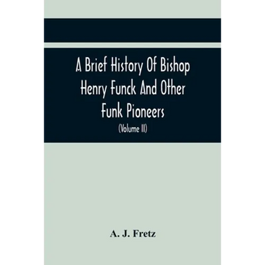 A Brief History Of Bishop Henry Funck And Other Funk Pioneers, And A Complete Genealogical Family Register, With Biographies Of Their Descendants From