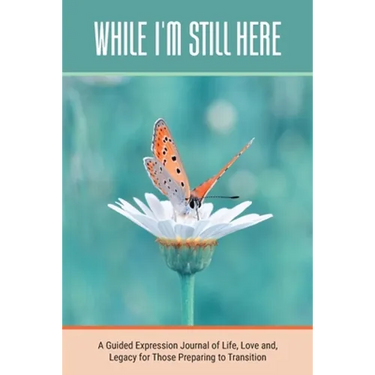 While I'm Still Here: A Guided Expression Journal of Life, Love and, Legacy for Those Preparing to Transition