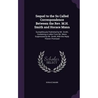 Sequel to the So Called Correspondence Between the Rev. M.H. Smith and Horace Mann: Surreptitiously Published by Mr. Smith; Containing a Letter From M