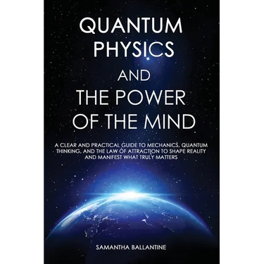 Quantum Physics and the Power of the Mind: A Clear and Practical Guide to Mechanics, Quantum Thinking, and the Law of Attraction to Shape Reality and