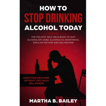 How To Stop Drinking Alcohol Today: The Holistic Self Help Book To Quit Alcoholism Using Alcoholics Anonymous, Sinclair Method and Naltrexone (Addicti