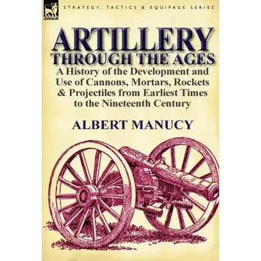 Artillery Through the Ages: a History of the Development and Use of Cannons, Mortars, Rockets & Projectiles from Earliest Times to the Nineteenth Cent