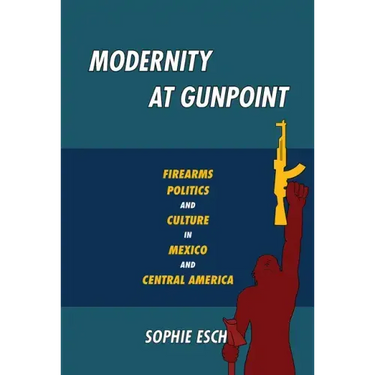 Modernity at Gunpoint: Firearms, Politics, and Culture in Mexico and Central America