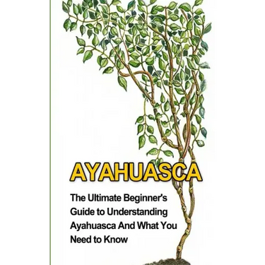 Ayahuasca: The Ultimate Beginner's Guide to Understanding Ayahuasca And What You Need to Know