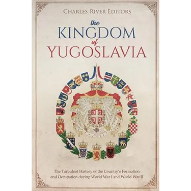 The Kingdom of Yugoslavia: The Turbulent History of the Country's Formation and Occupation during World War I and World War II