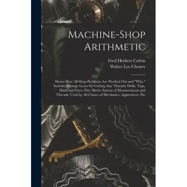 Machine-Shop Arithmetic: Shows How All Shop Problems Are Worked Out and "Why." Includes Change Gears for Cutting Any Threads; Drills, Taps, Shi