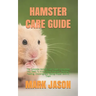 Hamster Care Guide: The Complete Hamster Care Guide. Everything You Need To Know About Hamster, Housing, Feeding, Choosing And Taking Prop