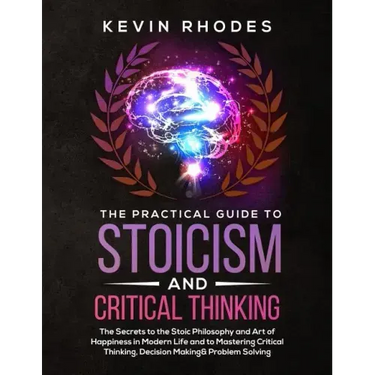The Practical Guide to Stoicism and Critical Thinking: The Secrets to the Stoic Philosophy and Art of Happiness in Modern Life and to Mastering Critic