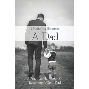 Desire To Become A Dad: A Practical Handbook Of Becoming A Good Dad: How To Be A Good Dad Books