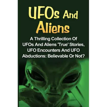 UFOs And Aliens: A Thrilling Collection Of UFOs And Aliens 'True' Stories, UFO Encounters And UFO Abductions: Believable Or Not?