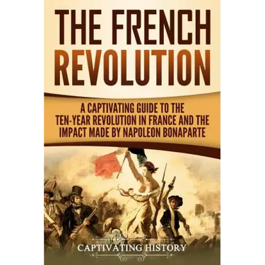 The French Revolution: A Captivating Guide to the Ten-Year Revolution in France and the Impact Made by Napoleon Bonaparte