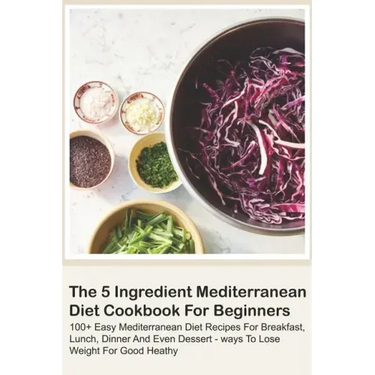 The 5 Ingredient Mediterranean Diet Cookbook For Beginners - 100+ Easy Mediterranean Diet Recipes For Breakfast, Lunch, Dinner And Even Dessert - Ways