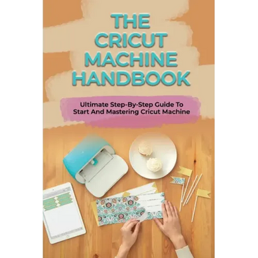 The Cricut Machine Handbook: Ultimate Step-By-Step Guide To Start And Mastering Cricut Machine: How To Turn Cricut Ideas Into Business Products