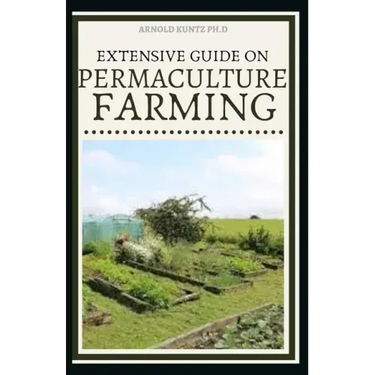 Extensive Guide on Permaculture Farming: A Simple Beginners Guide to Design and Grow Vegetables, Fruits, Herbs and Flowers Naturally