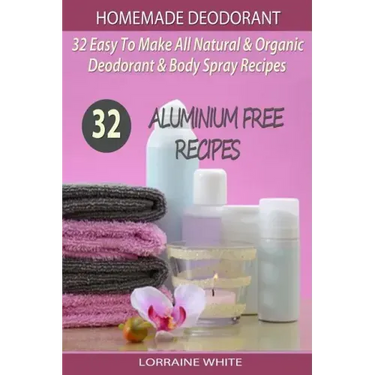 Homemade Deodorant: 32 Easy To Make Natural & Organic Deodorant & Body Spray Recipes: Aluminium Free Deodorant Recipes