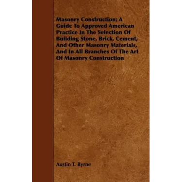 Masonry Construction; A Guide To Approved American Practice In The Selection Of Building Stone, Brick, Cement, And Other Masonry Materials, And In All