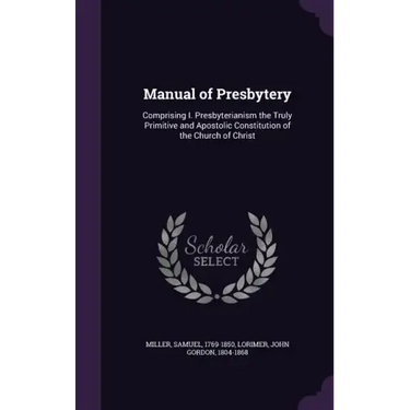Manual of Presbytery: Comprising I. Presbyterianism the Truly Primitive and Apostolic Constitution of the Church of Christ