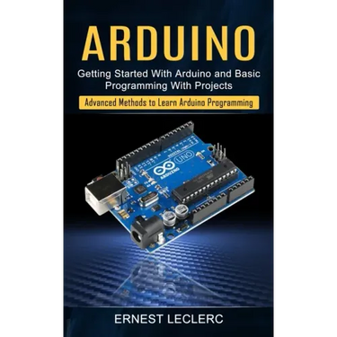 Arduino: Getting Started With Arduino and Basic Programming With Projects (Advanced Methods to Learn Arduino Programming)