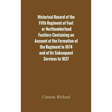 Historical Record of the Fifth Regiment of Foot, or Northumberland Fusiliers Containing an Account of the Formation of the Regiment in 1674, and of It