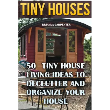 Tiny Houses: 50 Tiny House Living Ideas To Declutter And Organize Your House