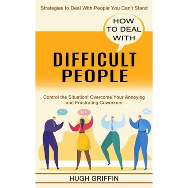 How to Deal With Difficult People: Control the Situation! Overcome Your Annoying and Frustrating Coworkers (Strategies to Deal With People You Can't S