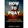 How To Pray: Learn To Pray Like A Great Prayer Warrior