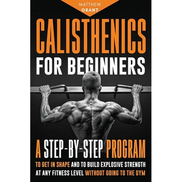Calisthenics for Beginners: A Step-by-Step Program to Get in Shape and to Build Explosive Strength at any Fitness Level Without Going to the Gym