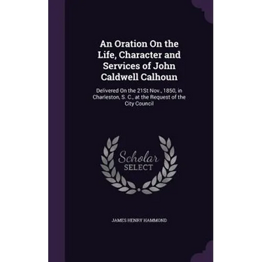 An Oration On the Life, Character and Services of John Caldwell Calhoun: Delivered On the 21St Nov., 1850, in Charleston, S. C., at the Request of the