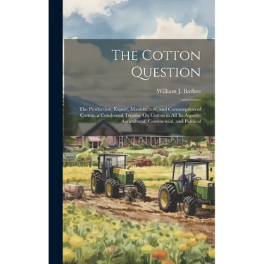 The Cotton Question: The Production, Export, Manufacture, and Consumption of Cotton. a Condensed Treatise On Cotton in All Its Aspects: Agr