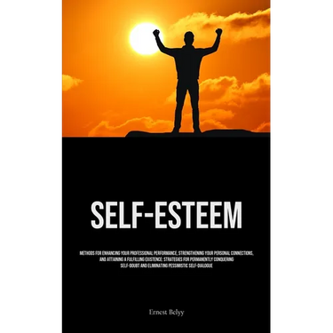 Self-Esteem: Methods For Enhancing Your Professional Performance, Strengthening Your Personal Connections, And Attaining A Fulfilling Existence: Strat
