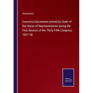 Executive Documents printed by Order of the House of Representatives during the First Session of the Thirty-Fifth Congress, 1857-'58