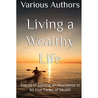 Living a Wealthy Life: Stories of Gaining an Abundance in All Five Forms of Wealth