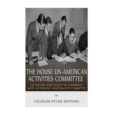 The House Un-American Activities Committee: The History and Legacy of Congress' Most Notorious Investigative Committee