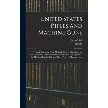 United States Rifles and Machine Guns; a Detailed Account of the Methods Used in Manufacturing the Springfield, 1903 Model Service Rifle; Also Descrip